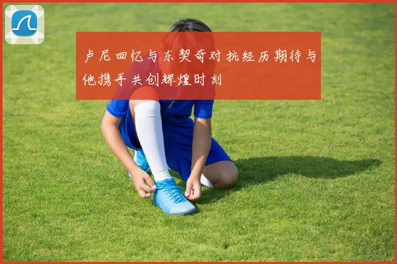 卢尼回忆与东契奇对抗经历期待与他携手共创辉煌时刻