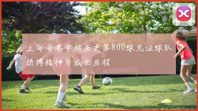 上海海港中超历史第800球见证球队拼搏精神与成长历程