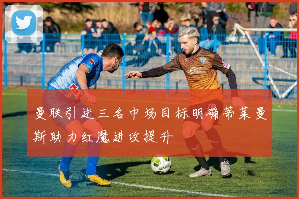 曼联引进三名中场目标明确蒂莱曼斯助力红魔进攻提升