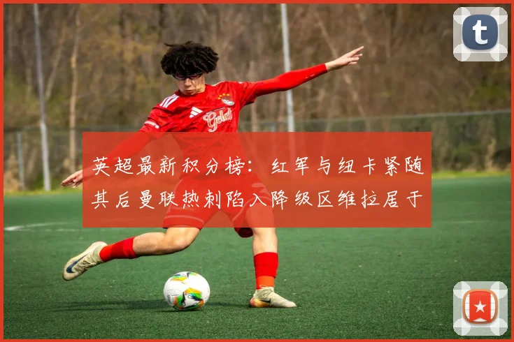 英超最新积分榜：红军与纽卡紧随其后曼联热刺陷入降级区维拉居于榜尾